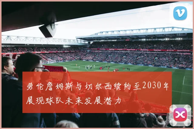 劳伦詹姆斯与切尔西续约至2030年展现球队未来发展潜力