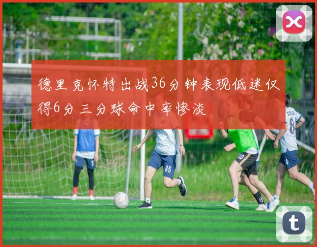 德里克怀特出战36分钟表现低迷仅得6分三分球命中率惨淡