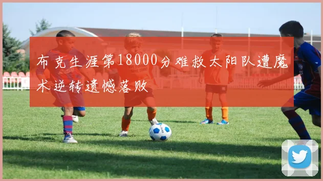 布克生涯第18000分难救太阳队遭魔术逆转遗憾落败