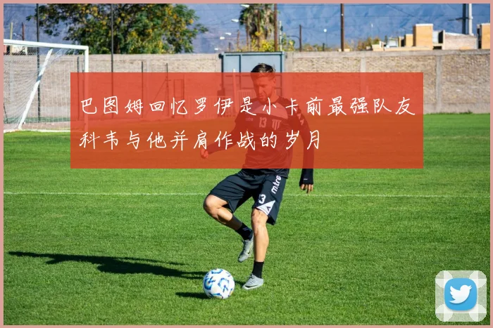 巴图姆回忆罗伊是小卡前最强队友科韦与他并肩作战的岁月