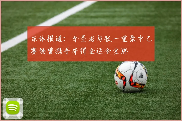 东体报道：李圣龙与张一重聚中乙赛场曾携手夺得全运会金牌