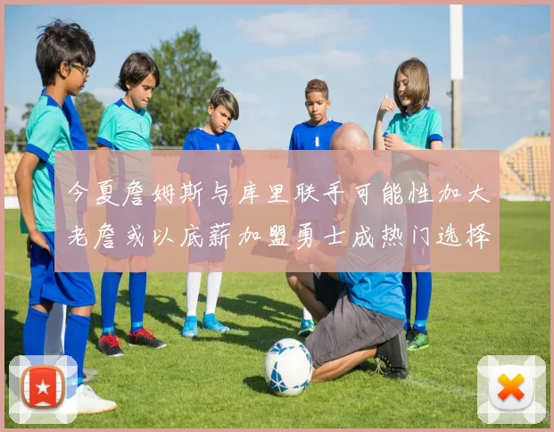 今夏詹姆斯与库里联手可能性加大老詹或以底薪加盟勇士成热门选择