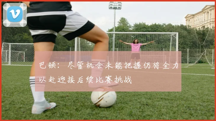 巴顿：尽管机会未能把握仍将全力以赴迎接后续比赛挑战
