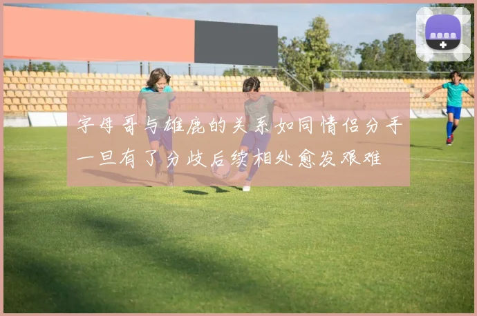 字母哥与雄鹿的关系如同情侣分手一旦有了分歧后续相处愈发艰难