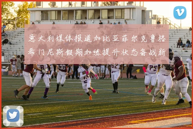意大利媒体报道加比亚菲尔克鲁格希门尼斯假期加练提升状态备战新赛季