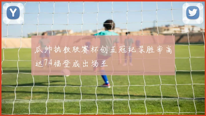 瓜帅执教联赛杯创五冠纪录胜率高达74福登成出场王