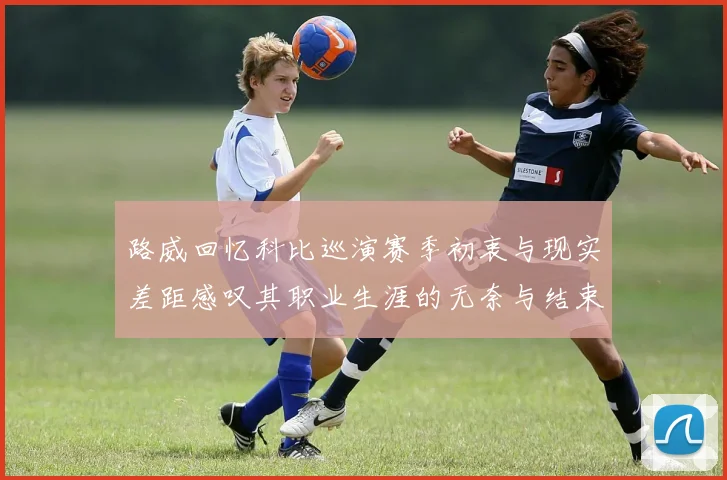 路威回忆科比巡演赛季初衷与现实差距感叹其职业生涯的无奈与结束