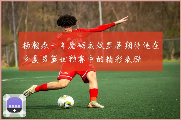 杨瀚森一年磨砺成效显著期待他在今夏男篮世预赛中的精彩表现