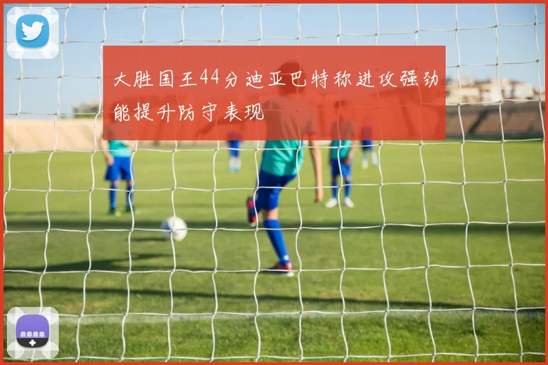 大胜国王44分迪亚巴特称进攻强劲能提升防守表现