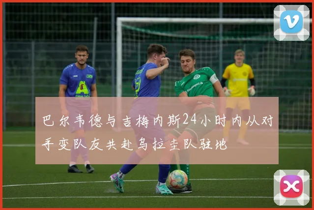 巴尔韦德与吉梅内斯24小时内从对手变队友共赴乌拉圭队驻地
