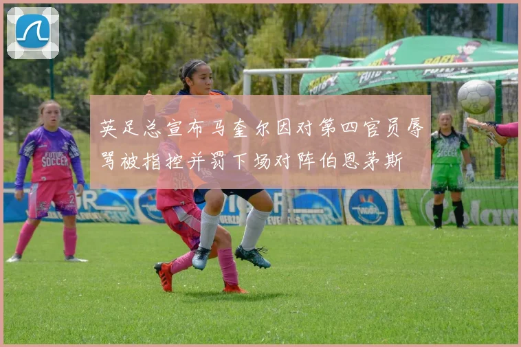 英足总宣布马奎尔因对第四官员辱骂被指控并罚下场对阵伯恩茅斯