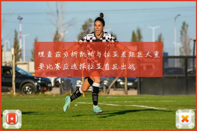 理查兹分析凯帕与拉亚差距巨大重要比赛应选择拉亚首发出战