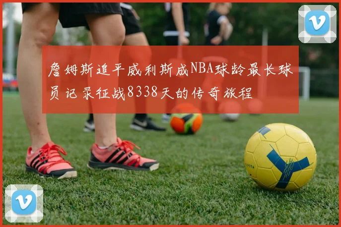 詹姆斯追平威利斯成NBA球龄最长球员记录征战8338天的传奇旅程