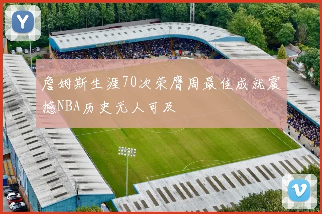 詹姆斯生涯70次荣膺周最佳成就震撼NBA历史无人可及